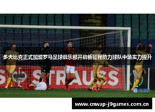 多夫比克正式加盟罗马足球俱乐部开启新征程助力球队中场实力提升 多夫比克正式加盟罗马足球俱乐部开启新征程助力球队中场实力提升