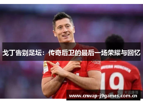 戈丁告别足坛:传奇后卫的最后一场荣耀与回忆 戈丁告别足坛:传奇后卫的最后一场荣耀与回忆